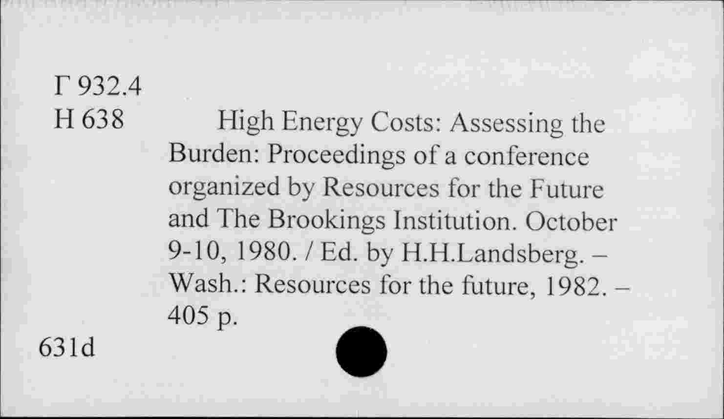 ﻿r 932.4
H 638 High Energy Costs: Assessing the Burden: Proceedings of a conference organized by Resources for the Future and The Brookings Institution. October 9-10, 1980. / Ed. by H.H.Landsberg. — Wash.: Resources for the future, 1982. -405 p.
631d